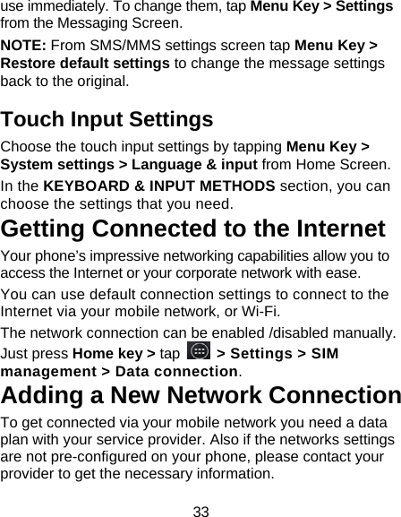 33 use immediately. To change them, tap Menu Key > Settings from the Messaging Screen.   NOTE: From SMS/MMS settings screen tap Menu Key > Restore default settings to change the message settings back to the original. Touch Input Settings Choose the touch input settings by tapping Menu Key > System settings > Language &amp; input from Home Screen. In the KEYBOARD &amp; INPUT METHODS section, you can choose the settings that you need. Getting Connected to the Internet   Your phone&rsquo;s impressive networking capabilities allow you to access the Internet or your corporate network with ease. You can use default connection settings to connect to the Internet via your mobile network, or Wi-Fi. The network connection can be enabled /disabled manually. Just press Home key > tap   > Settings > SIM management > Data connection.  Adding a New Network Connection To get connected via your mobile network you need a data plan with your service provider. Also if the networks settings are not pre-configured on your phone, please contact your provider to get the necessary information.   