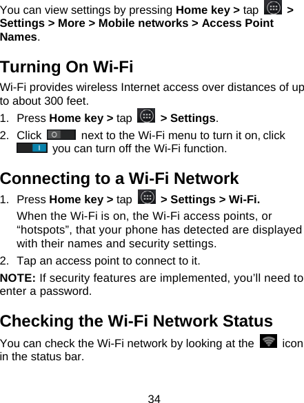 34 You can view settings by pressing Home key > tap   > Settings > More > Mobile networks > Access Point Names. Turning On Wi-Fi   Wi-Fi provides wireless Internet access over distances of up to about 300 feet. 1. Press Home key > tap   > Settings. 2. Click   next to the Wi-Fi menu to turn it on, click  you can turn off the Wi-Fi function. Connecting to a Wi-Fi Network 1. Press Home key > tap  > Settings > Wi-Fi. When the Wi-Fi is on, the Wi-Fi access points, or &ldquo;hotspots&rdquo;, that your phone has detected are displayed with their names and security settings. 2.  Tap an access point to connect to it. NOTE: If security features are implemented, you&rsquo;ll need to enter a password. Checking the Wi-Fi Network Status You can check the Wi-Fi network by looking at the   icon in the status bar.   
