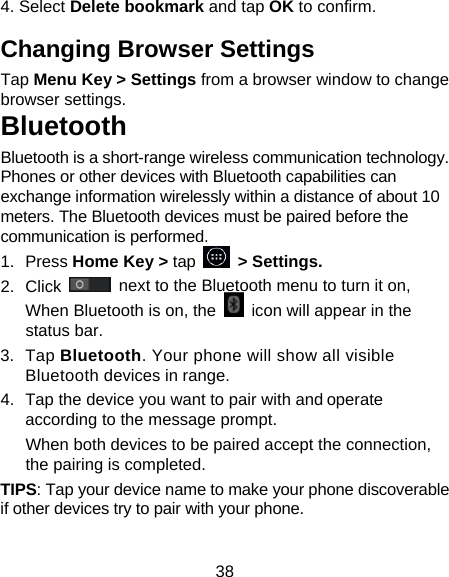 38 4. Select Delete bookmark and tap OK to confirm. Changing Browser Settings Tap Menu Key > Settings from a browser window to change browser settings. Bluetooth Bluetooth is a short-range wireless communication technology. Phones or other devices with Bluetooth capabilities can exchange information wirelessly within a distance of about 10 meters. The Bluetooth devices must be paired before the communication is performed. 1. Press Home Key > tap     > Settings. 2. Click   next to the Bluetooth menu to turn it on,   When Bluetooth is on, the    icon will appear in the status bar. 3. Tap Bluetooth. Your phone will show all visible Bluetooth devices in range. 4.  Tap the device you want to pair with and operate according to the message prompt. When both devices to be paired accept the connection, the pairing is completed. TIPS: Tap your device name to make your phone discoverable if other devices try to pair with your phone. 