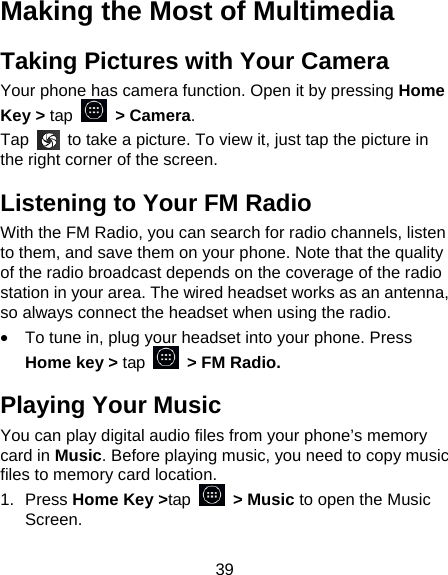 39 Making the Most of Multimedia Taking Pictures with Your Camera Your phone has camera function. Open it by pressing Home Key > tap   > Camera.  Tap    to take a picture. To view it, just tap the picture in the right corner of the screen.   Listening to Your FM Radio With the FM Radio, you can search for radio channels, listen to them, and save them on your phone. Note that the quality of the radio broadcast depends on the coverage of the radio station in your area. The wired headset works as an antenna, so always connect the headset when using the radio. &bull;  To tune in, plug your headset into your phone. Press Home key > tap    > FM Radio. Playing Your Music You can play digital audio files from your phone&rsquo;s memory card in Music. Before playing music, you need to copy music files to memory card location. 1. Press Home Key >tap  > Music to open the Music Screen. 