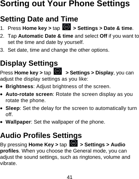 41 Sorting out Your Phone Settings Setting Date and Time 1. Press Home key > tap    > Settings > Date &amp; time. 2. Tap Automatic Date &amp; time and select Off if you want to set the time and date by yourself. 3.  Set date, time and change the other options. Display Settings Press Home key > tap   > Settings > Display, you can adjust the display settings as you like: &bull; Brightness: Adjust brightness of the screen. &bull; Auto-rotate screen: Rotate the screen display as you rotate the phone. &bull; Sleep: Set the delay for the screen to automatically turn off. &bull; Wallpaper: Set the wallpaper of the phone. Audio Profiles Settings By pressing Home Key > tap   > Settings > Audio profiles. When you choose the General mode, you can adjust the sound settings, such as ringtones, volume and vibrate. 