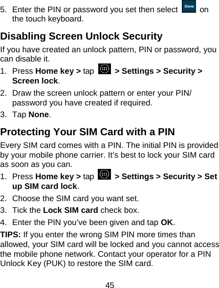 45 5.  Enter the PIN or password you set then select   on the touch keyboard. Disabling Screen Unlock Security If you have created an unlock pattern, PIN or password, you can disable it. 1. Press Home key > tap   > Settings > Security > Screen lock. 2.  Draw the screen unlock pattern or enter your PIN/ password you have created if required. 3. Tap None. Protecting Your SIM Card with a PIN Every SIM card comes with a PIN. The initial PIN is provided by your mobile phone carrier. It&rsquo;s best to lock your SIM card as soon as you can. 1. Press Home key > tap    > Settings > Security > Set up SIM card lock. 2.  Choose the SIM card you want set. 3. Tick the Lock SIM card check box. 4.  Enter the PIN you&rsquo;ve been given and tap OK. TIPS: If you enter the wrong SIM PIN more times than allowed, your SIM card will be locked and you cannot access the mobile phone network. Contact your operator for a PIN Unlock Key (PUK) to restore the SIM card. 