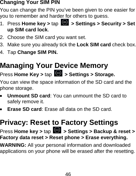 46 Changing Your SIM PIN You can change the PIN you&rsquo;ve been given to one easier for you to remember and harder for others to guess. 1. Press Home key > tap   > Settings > Security > Set up SIM card lock. 2.  Choose the SIM card you want set. 3.  Make sure you already tick the Lock SIM card check box. 4. Tap Change SIM PIN. Managing Your Device Memory Press Home Key > tap   > Settings > Storage. You can view the space information of the SD card and the phone storage.   &bull; Unmount SD card: You can unmount the SD card to safely remove it. &bull; Erase SD card: Erase all data on the SD card. Privacy: Reset to Factory Settings Press Home key > tap    > Settings > Backup &amp; reset > Factory data reset > Reset phone > Erase everything. WARNING: All your personal information and downloaded applications on your phone will be erased after the resetting. 