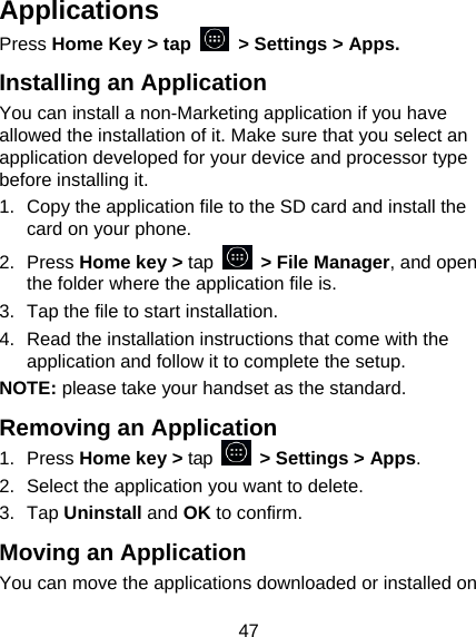 47 Applications Press Home Key > tap    > Settings > Apps. Installing an Application You can install a non-Marketing application if you have allowed the installation of it. Make sure that you select an application developed for your device and processor type before installing it. 1.  Copy the application file to the SD card and install the card on your phone. 2. Press Home key > tap   > File Manager, and open the folder where the application file is. 3.  Tap the file to start installation. 4.  Read the installation instructions that come with the application and follow it to complete the setup. NOTE: please take your handset as the standard. Removing an Application 1. Press Home key > tap    > Settings > Apps. 2.  Select the application you want to delete. 3. Tap Uninstall and OK to confirm. Moving an Application You can move the applications downloaded or installed on 
