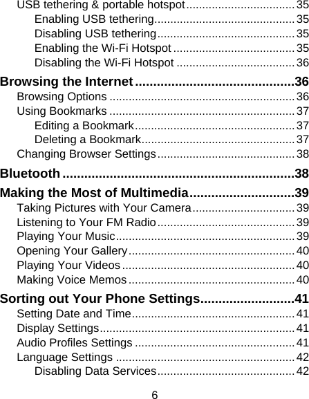 6 USB tethering &amp; portable hotspot .................................. 35 Enabling USB tethering ............................................ 35 Disabling USB tethering ........................................... 35 Enabling the Wi-Fi Hotspot ...................................... 35 Disabling the Wi-Fi Hotspot ..................................... 36 Browsing the Internet ............................................ 36 Browsing Options .......................................................... 36 Using Bookmarks .......................................................... 37 Editing a Bookmark .................................................. 37 Deleting a Bookmark ................................................ 37 Changing Browser Settings ........................................... 38 Bluetooth ................................................................ 38 Making the Most of Multimedia ............................. 39 Taking Pictures with Your Camera ................................ 39 Listening to Your FM Radio ........................................... 39 Playing Your Music ........................................................ 39 Opening Your Gallery .................................................... 40 Playing Your Videos ...................................................... 40 Making Voice Memos .................................................... 40 Sorting out Your Phone Settings .......................... 41 Setting Date and Time ................................................... 41 Display Settings ............................................................. 41 Audio Profiles Settings .................................................. 41 Language Settings ........................................................ 42 Disabling Data Services ........................................... 42 