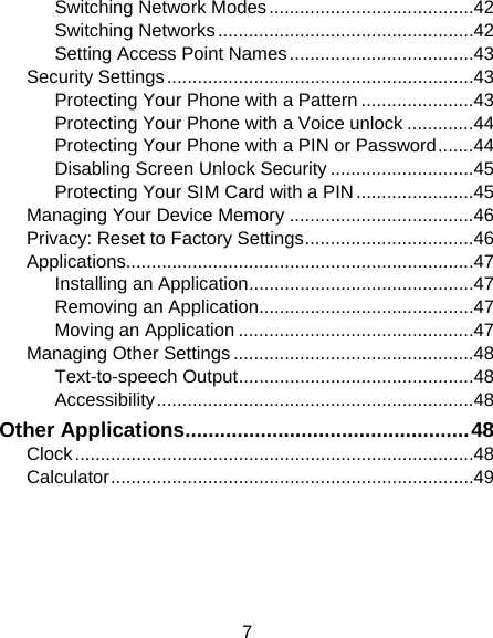 7 Switching Network Modes ........................................ 42 Switching Networks .................................................. 42 Setting Access Point Names .................................... 43 Security Settings ............................................................ 43 Protecting Your Phone with a Pattern ...................... 43 Protecting Your Phone with a Voice unlock ............. 44 Protecting Your Phone with a PIN or Password ....... 44 Disabling Screen Unlock Security ............................ 45 Protecting Your SIM Card with a PIN ....................... 45 Managing Your Device Memory .................................... 46 Privacy: Reset to Factory Settings ................................. 46 Applications.................................................................... 47 Installing an Application ............................................ 47 Removing an Application .......................................... 47 Moving an Application .............................................. 47 Managing Other Settings ............................................... 48 Text-to-speech Output .............................................. 48 Accessibility .............................................................. 48 Other Applications ................................................. 48 Clock .............................................................................. 48 Calculator ....................................................................... 49 