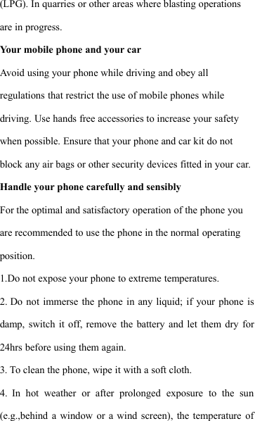 (LPG). In quarries or other areas where blasting operationsare in progress.Your mobile phone and your carAvoid using your phone while driving and obey allregulations that restrict the use of mobile phones whiledriving. Use hands free accessories to increase your safetywhen possible. Ensure that your phone and car kit do notblock any air bags or other security devices fitted in your car.Handle your phone carefully and sensiblyFor the optimal and satisfactory operation of the phone youare recommended to use the phone in the normal operatingposition.1.Do not expose your phone to extreme temperatures.2. Do not immerse the phone in any liquid; if your phone isdamp, switch it off, remove the battery and let them dry for24hrs before using them again.3. To clean the phone, wipe it with a soft cloth.4. In hot weather or after prolonged exposure to the sun(e.g.,behind a window or a wind screen), the temperature of