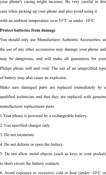 your phone's casing might increase. Be very careful in thiscase when picking up your phone and also avoid using itwith an ambient temperature over 55&deg;C or under -10&deg;C.Protect batteries from damageYou should only use Manufacturer Authentic Accessories, asthe use of any other accessories may damage your phone andmay be dangerous, and will make all guarantees for yourPhilips phone null and void. The use of an unspecified typeof battery may also cause an explosion.Make sure damaged parts are replaced immediately by aqualified technician and that they are replaced with genuinemanufacturer replacement parts.1.Your phone is powered by a rechargeable battery.2. Use specified charger only.3. Do not incinerate.4. Do not deform or open the battery.5. Do not allow metal objects (such as keys in your pocket)to short circuit the battery contacts.6. Avoid exposure to excessive cold or heat (under -10&deg;C or
