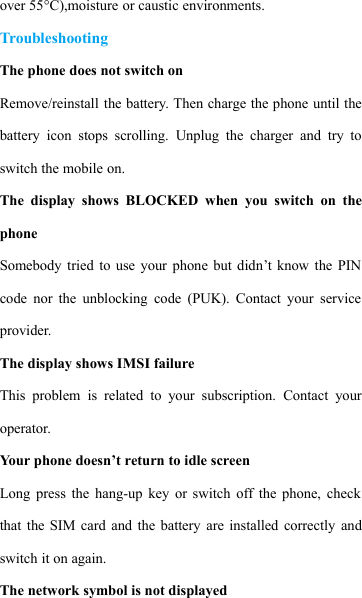 over 55&deg;C),moisture or caustic environments.TroubleshootingThe phone does not switch onRemove/reinstall the battery. Then charge the phone until thebattery icon stops scrolling. Unplug the charger and try toswitch the mobile on.The display shows BLOCKED when you switch on thephoneSomebody tried to use your phone but didn&rsquo;t know the PINcode nor the unblocking code (PUK). Contact your serviceprovider.The display shows IMSI failureThis problem is related to your subscription. Contact youroperator.Your phone doesn&rsquo;t return to idle screenLong press the hang-up key or switch off the phone, checkthat the SIM card and the battery are installed correctly andswitch it on again.The network symbol is not displayed