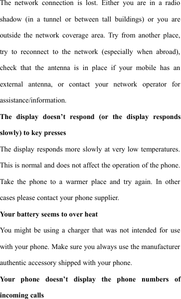 The network connection is lost. Either you are in a radioshadow (in a tunnel or between tall buildings) or you areoutside the network coverage area. Try from another place,try to reconnect to the network (especially when abroad),check that the antenna is in place if your mobile has anexternal antenna, or contact your network operator forassistance/information.The display doesn&rsquo;t respond (or the display respondsslowly) to key pressesThe display responds more slowly at very low temperatures.This is normal and does not affect the operation of the phone.Take the phone to a warmer place and try again. In othercases please contact your phone supplier.Your battery seems to over heatYou might be using a charger that was not intended for usewith your phone. Make sure you always use the manufacturerauthentic accessory shipped with your phone.Your phone doesn&rsquo;t display the phone numbers ofincoming calls