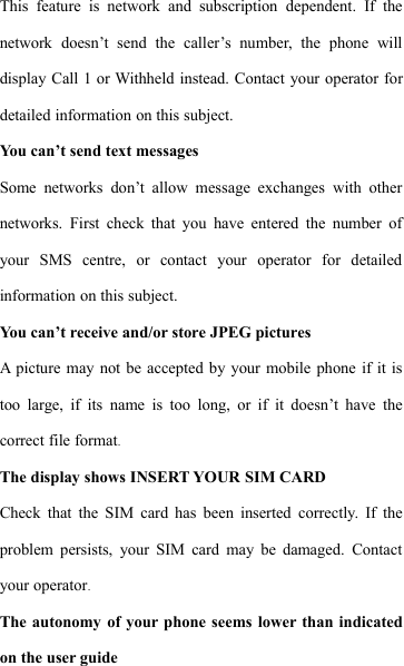 This feature is network and subscription dependent. If thenetwork doesn&rsquo;t send the caller&rsquo;s number, the phone willdisplay Call 1 or Withheld instead. Contact your operator fordetailed information on this subject.You can&rsquo;t send text messagesSome networks don&rsquo;t allow message exchanges with othernetworks. First check that you have entered the number ofyour SMS centre, or contact your operator for detailedinformation on this subject.You can&rsquo;t receive and/or store JPEG picturesA picture may not be accepted by your mobile phone if it istoo large, if its name is too long, or if it doesn&rsquo;t have thecorrect file format.The display shows INSERT YOUR SIM CARDCheck that the SIM card has been inserted correctly. If theproblem persists, your SIM card may be damaged. Contactyour operator.The autonomy of your phone seems lower than indicatedon the user guide