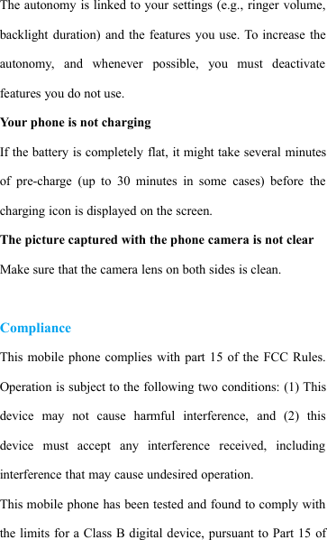 The autonomy is linked to your settings (e.g., ringer volume,backlight duration) and the features you use. To increase theautonomy, and whenever possible, you must deactivatefeatures you do not use.Your phone is not chargingIf the battery is completely flat, it might take several minutesof pre-charge (up to 30 minutes in some cases) before thecharging icon is displayed on the screen.The picture captured with the phone camera is not clearMake sure that the camera lens on both sides is clean.ComplianceThis mobile phone complies with part 15 of the FCC Rules.Operation is subject to the following two conditions: (1) Thisdevice may not cause harmful interference, and (2) thisdevice must accept any interference received, includinginterference that may cause undesired operation.This mobile phone has been tested and found to comply withthe limits for a Class B digital device, pursuant to Part 15 of
