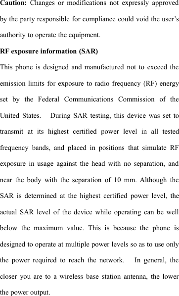Caution: Changes or modifications not expressly approvedby the party responsible for compliance could void the user&rsquo;sauthority to operate the equipment. 　RF exposure information (SAR)This phone is designed and manufactured not to exceed theemission limits for exposure to radio frequency (RF) energyset by the Federal Communications Commission of theUnited States. During SAR testing, this device was set totransmit at its highest certified power level in all testedfrequency bands, and placed in positions that simulate RFexposure in usage against the head with no separation, andnear the body with the separation of 10 mm. Although theSAR is determined at the highest certified power level, theactual SAR level of the device while operating can be wellbelow the maximum value. This is because the phone isdesigned to operate at multiple power levels so as to use onlythe power required to reach the network. In general, thecloser you are to a wireless base station antenna, the lowerthe power output.