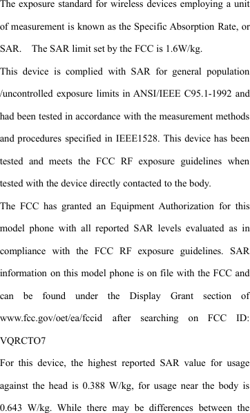 The exposure standard for wireless devices employing a unitof measurement is known as the Specific Absorption Rate, orSAR. The SAR limit set by the FCC is 1.6W/kg.This device is complied with SAR for general population/uncontrolled exposure limits in ANSI/IEEE C95.1-1992 andhad been tested in accordance with the measurement methodsand procedures specified in IEEE1528. This device has beentested and meets the FCC RF exposure guidelines whentested with the device directly contacted to the body.The FCC has granted an Equipment Authorization for thismodel phone with all reported SAR levels evaluated as incompliance with the FCC RF exposure guidelines. SARinformation on this model phone is on file with the FCC andcan be found under the Display Grant section ofwww.fcc.gov/oet/ea/fccid after searching on FCC ID:VQRCTO7For this device, the highest reported SAR value for usageagainst the head is 0.388 W/kg, for usage near the body is0.643 W/kg. While there may be differences between the