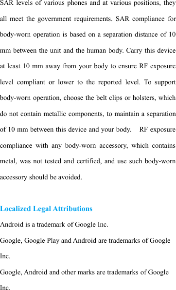 SAR levels of various phones and at various positions, theyall meet the government requirements. SAR compliance forbody-worn operation is based on a separation distance of 10mm between the unit and the human body. Carry this deviceat least 10 mm away from your body to ensure RF exposurelevel compliant or lower to the reported level. To supportbody-worn operation, choose the belt clips or holsters, whichdo not contain metallic components, to maintain a separationof 10 mm between this device and your body. RF exposurecompliance with any body-worn accessory, which containsmetal, was not tested and certified, and use such body-wornaccessory should be avoided.Localized Legal AttributionsAndroid is a trademark of Google Inc.Google, Google Play and Android are trademarks of GoogleInc.Google, Android and other marks are trademarks of GoogleInc.
