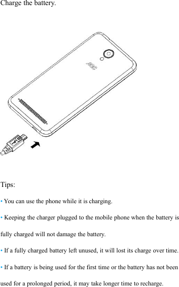 Charge the battery.Tips:&bull;You can use the phone while it is charging.&bull;Keeping the charger plugged to the mobile phone when the battery isfully charged will not damage the battery.&bull;If a fully charged battery left unused, it will lost its charge over time.&bull;If a battery is being used for the first time or the battery has not beenused for a prolonged period, it may take longer time to recharge.