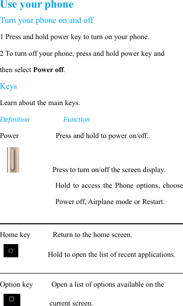 Use your phoneTurn your phone on and off1Pressandholdpowerkeytoturnonyourphone.2 To turn off your phone, press and hold power key andthen select Power off.KeysLearn about the main keys.Definition FunctionPower Press and hold to power on/off..Press to turn on/off the screen display.Hold to access the Phone options, choosePower off, Airplane mode or Restart.Home key Return to the home screen.Hold to open the list of recent applications.Option key Open a list of options available on thecurrent screen.
