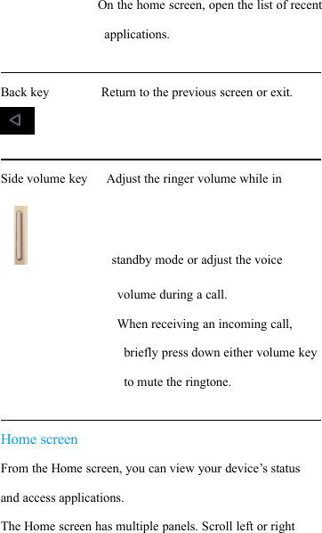 On the home screen, open the list of recentapplications.Back key Return to the previous screen or exit.Side volume key Adjust the ringer volume while instandby mode or adjust the voicevolume during a call.When receiving an incoming call,briefly press down either volume keyto mute the ringtone.Home screenFrom the Home screen, you can view your device&rsquo;s statusand access applications.The Home screen has multiple panels. Scroll left or right