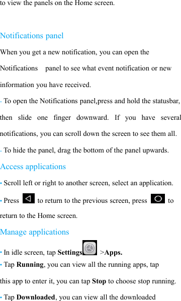 to view the panels on the Home screen.Notifications panelWhen you get a new notification, you can open theNotifications panel to see what event notification or newinformation you have received.-To open the Notifications panel,press and hold the statusbar,then slide one finger downward. If you have severalnotifications, you can scroll down the screen to see them all.-To hide the panel, drag the bottom of the panel upwards.Access applications&bull;Scroll left or right to another screen, select an application.&bull;Press to return to the previous screen, press toreturn to the Home screen.Manage applications&bull;In idle screen, tap Settings >Apps.&bull;Tap Running, you can view all the running apps, tapthis app to enter it, you can tap Stop to choose stop running.&bull;Tap Downloaded, you can view all the downloaded