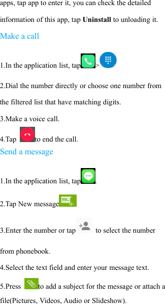 apps, tap app to enter it, you can check the detailedinformation of this app, tap Uninstall to unloading it.Make a call1.In the application list, tap >2.Dial the number directly or choose one number fromthe filtered list that have matching digits.3.Make a voice call.4.Tap to end the call.Send a message1.In the application list, tap .2.Tap New message3.Enter the number or tap to select the numberfrom phonebook.4.Select the text field and enter your message text.5.Press to add a subject for the message or attach afile(Pictures, Videos, Audio or Slideshow).