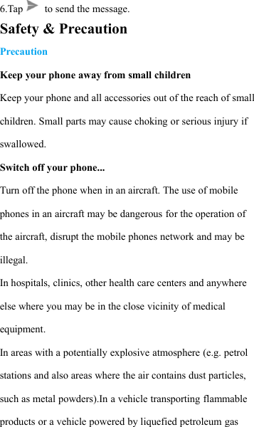 6.Tap to send the message.Safety &amp; PrecautionPrecautionKeep your phone away from small childrenKeep your phone and all accessories out of the reach of smallchildren. Small parts may cause choking or serious injury ifswallowed.Switch off your phone...Turn off the phone when in an aircraft. The use of mobilephones in an aircraft may be dangerous for the operation ofthe aircraft, disrupt the mobile phones network and may beillegal.In hospitals, clinics, other health care centers and anywhereelse where you may be in the close vicinity of medicalequipment.In areas with a potentially explosive atmosphere (e.g. petrolstations and also areas where the air contains dust particles,such as metal powders).In a vehicle transporting flammableproducts or a vehicle powered by liquefied petroleum gas