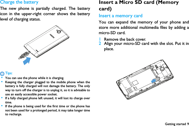 Getting started 9Charge the batteryThe new phone is partially charged. The batteryicon in the upper-right corner shows the batterylevel of charging status.Tips: &bull;You can use the phone while it is charging. &bull;Keeping the charger plugged to the mobile phone when thebattery is fully charged will not damage the battery. The onlyway to turn off the charger is to unplug it, so it is advisable touse an easily accessible power socket.  &bull;If a fully charged phone left unused, it will lost its charge overtime. &bull;If the phone is being used for the first time or the phone hasnot been used for a prolonged period, it may take longer timeto recharge.Insert a Micro SD card (Memory card)Insert a memory cardYou can expand the memory of your phone andstore more additional multimedia files by adding amicro-SD card.1Remove the back cover.2Align your micro-SD card with the slot. Put it inplace.