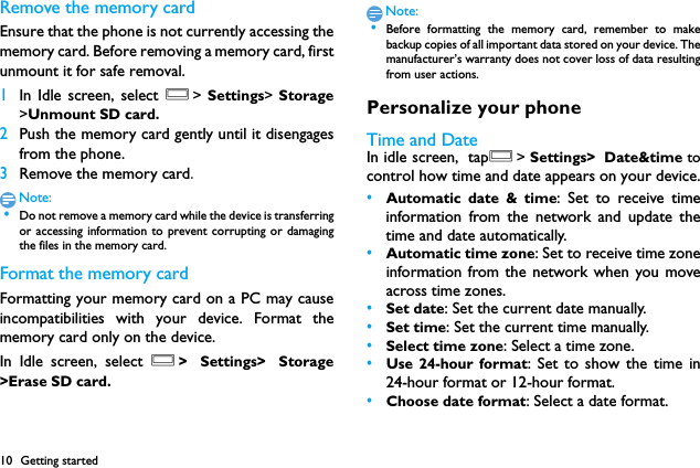 10 Getting startedRemove the memory cardEnsure that the phone is not currently accessing thememory card. Before removing a memory card, firstunmount it for safe removal.1In Idle screen, select O> Settings>  Storage>Unmount SD card.2Push the memory card gently until it disengagesfrom the phone.3Remove the memory card.Note: &bull;Do not remove a memory card while the device is transferringor accessing information to prevent corrupting or damagingthe files in the memory card.Format the memory cardFormatting your memory card on a PC may causeincompatibilities with your device. Format thememory card only on the device.In Idle screen, select O> Settings> Storage>Erase SD card.Note: &bull;Before formatting the memory card, remember to makebackup copies of all important data stored on your device. Themanufacturer&rsquo;s warranty does not cover loss of data resultingfrom user actions.Personalize your phoneTime and DateIn idle screen, tapO> Settings> Date&amp;time tocontrol how time and date appears on your device.&bull;Automatic date &amp; time: Set to receive timeinformation from the network and update thetime and date automatically.&bull;Automatic time zone: Set to receive time zoneinformation from the network when you moveacross time zones.&bull;Set date: Set the current date manually.&bull;Set time: Set the current time manually.&bull;Select time zone: Select a time zone.&bull;Use 24-hour format: Set to show the time in24-hour format or 12-hour format.&bull;Choose date format: Select a date format.