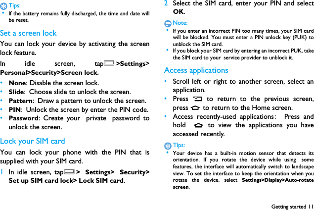 Getting started 11Tips: &bull;If the battery remains fully discharged, the time and date willbe reset.Set a screen lockYou can lock your device by activating the screenlock feature.　In idle screen, tapO>Settings>Personal>Security>Screen lock.&bull;None: Disable the screen lock.&bull;Slide: Choose slide to unlock the screen.&bull;Pattern: Draw a pattern to unlock the screen.&bull;PIN: Unlock the screen by enter the PIN code.&bull;Password: Create your private password tounlock the screen.Lock your SIM cardYou can lock your phone with the PIN that issupplied with your SIM card.1In idle screen, tapO> Settings> Security>Set up SIM card lock> Lock SIM card.2Select the SIM card, enter your PIN and selectOK.Note: &bull;If you enter an incorrect PIN too many times, your SIM cardwill be blocked. You must enter a PIN unlock key (PUK) tounblock the SIM card. &bull;If you block your SIM card by entering an incorrect PUK, takethe SIM card to your service provider to unblock it.Access applications&bull;Scroll left or right to another screen, select anapplication.&bull;Press  B  to return to the previous screen,press M to return to the Home screen.&bull;Access recently-used applications:  Press andhold  M to view the applications you haveaccessed recently. Tips: &bull;Your device has a built-in motion sensor that detects itsorientation. If you rotate the device while using　somefeatures, the interface will automatically switch to landscapeview. To set the interface to keep the orientation when yourotate the device, select Settings>Display>Auto-rotatescreen.