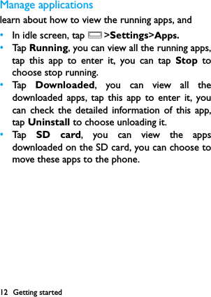 12 Getting startedManage applicationslearn about how to view the running apps, and &bull;In idle screen, tap O>Settings>Apps.&bull;Tap  Running, you can view all the running apps,tap this app to enter it, you can tap Stop tochoose stop running.&bull;Tap   Downloaded, you can view all thedownloaded apps, tap this app to enter it, youcan check the detailed information of this app,tap Uninstall to choose unloading it.&bull;Tap   SD card, you can view the appsdownloaded on the SD card, you can choose tomove these apps to the phone.