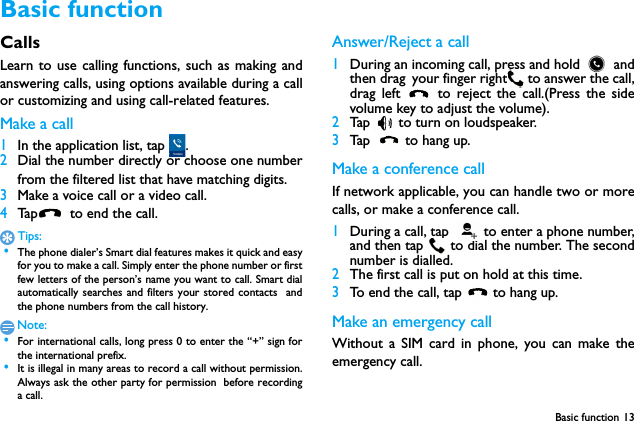 Basic function 13Basic functionCallsLearn to use calling functions, such as making andanswering calls, using options available during a callor customizing and using call-related features.Make a call 1In the application list, tap  .2Dial the number directly or choose one numberfrom the filtered list that have matching digits.3Make a voice call or a video call.4Tap   to end the call.Tips: &bull;The phone dialer&rsquo;s Smart dial features makes it quick and easyfor you to make a call. Simply enter the phone number or firstfew letters of the person&rsquo;s name you want to call. Smart dialautomatically searches and filters your stored contacts  andthe phone numbers from the call history.Note: &bull;For international calls, long press 0 to enter the &ldquo;+&rdquo; sign forthe international prefix. &bull;It is illegal in many areas to record a call without permission.Always ask the other party for permission before recordinga call.Answer/Reject a call1During an incoming call, press and hold   andthen drag your finger right  to answer the call,drag left   to reject the call.(Press the sidevolume key to adjust the volume).2Tap   to turn on loudspeaker.3Tap   to hang up.Make a conference callIf network applicable, you can handle two or morecalls, or make a conference call.1During a call, tap  to enter a phone number,and then tap  to dial the number. The secondnumber is dialled.2The first call is put on hold at this time.3To end the call, tap  to hang up.Make an emergency callWithout a SIM card in phone, you can make theemergency call. 