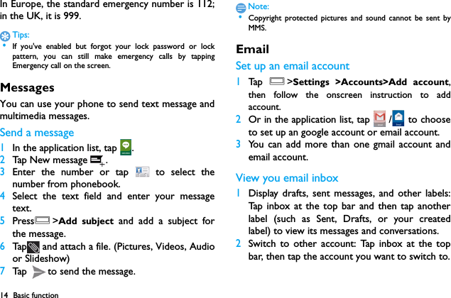 14 Basic functionIn Europe, the standard emergency number is 112;in the UK, it is 999.Tips: &bull;If you've enabled but forgot your lock password or lockpattern, you can still make emergency calls by tappingEmergency call on the screen.MessagesYou can use your phone to send text message andmultimedia messages.Send a message1In the application list, tap  .2Tap New message .3Enter the number or tap   to select thenumber from phonebook.4Select the text field and enter your messagetext.5PressO>Add subject and add a subject forthe message.6Tap  and attach a file. (Pictures, Videos, Audioor Slideshow)7Tap  to send the message.Note: &bull;Copyright protected pictures and sound cannot be sent byMMS.EmailSet up an email account1Ta p  O>Settings >Accounts>Add account,then follow the onscreen instruction to addaccount.2Or in the application list, tap   /  to chooseto set up an google account or email account.3You can add more than one gmail account andemail account.View you email inbox1Display drafts, sent messages, and other labels:Tap inbox at the top bar and then tap anotherlabel (such as Sent, Drafts, or your createdlabel) to view its messages and conversations.2Switch to other account: Tap inbox at the topbar, then tap the account you want to switch to.