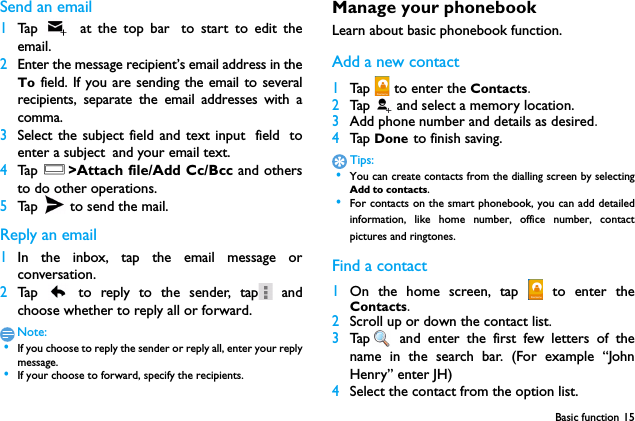 Basic function 15Send an email1Ta p   at the top bar to start to edit theemail.2Enter the message recipient&rsquo;s email address in theTo field. If you are sending the email to severalrecipients, separate the email addresses with acomma.3Select the subject field and text input field toenter a subject and your email text.4Ta p  O>Attach file/Add Cc/Bcc and othersto do other operations.5Tap   to send the mail.Reply an email1In the inbox, tap the email message orconversation.2Tap   to reply to the sender, tap  andchoose whether to reply all or forward.Note: &bull;If you choose to reply the sender or reply all, enter your replymessage. &bull;If your choose to forward, specify the recipients.Manage your phonebookLearn about basic phonebook function.Add a new contact1Tap   to enter the Contacts.2Tap    and select a memory location.3Add phone number and details as desired.4Tap  Done to finish saving.Tips: &bull;You can create contacts from the dialling screen by selectingAdd to contacts. &bull;For contacts on the smart phonebook, you can add detailedinformation, like home number, office number, contactpictures and ringtones.Find a contact1On the home screen, tap   to enter theContacts.2Scroll up or down the contact list.3Tap  and enter the first few letters of thename in the search bar. (For example &ldquo;JohnHenry&rdquo; enter JH)4Select the contact from the option list.