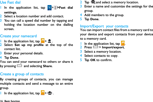 16 Basic functionUse Fast dial1In the application list, tap  > >Fast dialsettings.2Select a location number and add contact.3You can call a speed dial number by tapping andholding the location number on the diallingscreen.Create your namecard1In the application list, tap  > .2Select  Set up my profile at the top of thecontact list.3Enter your personal details.4Tap  Done.You can send your namecard to others or share itby pressing O and selecting Share.Create a group of contactsBy creating groups of contacts, you can managemultiple contacts and send a message to an entiregroup.1In the application list, tap  > .2Tap  and select a memory location.3Enter a name and customize the settings for thegroup.4Add members to the group.5Ta p  Done.Import/Export  your contactsYou can import contact files from a memory card toyour device and export contacts from your deviceto a memory card.1In the application list, tap  .2Press O> Import/export.3Select a memory location.4Select contacts to copy.5Ta p  OK to confirm.