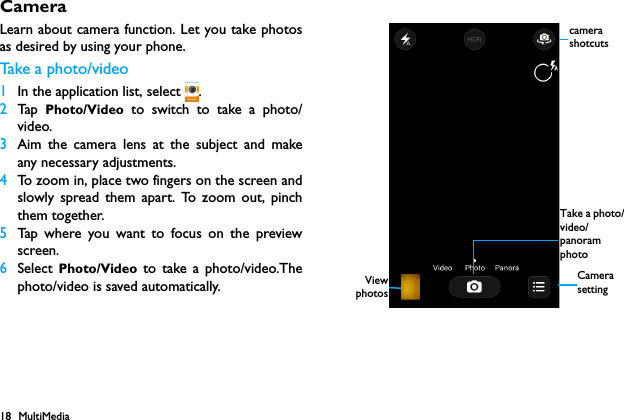 18 MultiMediaCameraLearn about camera function. Let you take photosas desired by using your phone.Take  a  p h o t o / v i d e o1In the application list, select  .2Tap   Photo/Video to switch to take a photo/video.3Aim the camera lens at the subject and makeany necessary adjustments.4To zoom in, place two fingers on the screen andslowly spread them apart. To zoom out, pinchthem together.5Tap where you want to focus on the previewscreen.6Select Photo/Video to take a photo/video.Thephoto/video is saved automatically. ViewphotosCamera settingTake a photo/video/panoram photocamera shotcuts