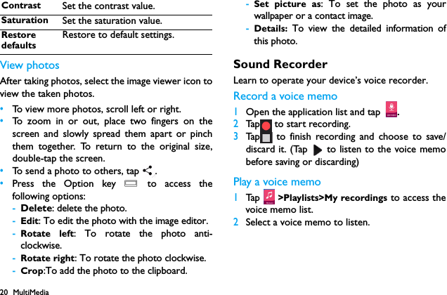 20 MultiMediaView photosAfter taking photos, select the image viewer icon toview the taken photos.&bull;To view more photos, scroll left or right.&bull;To zoom in or out, place two fingers on thescreen and slowly spread them apart or pinchthem together. To return to the original size,double-tap the screen.&bull;To send a photo to others, tap  .&bull;Press the Option key O to access thefollowing options:-Delete: delete the photo.-Edit: To edit the photo with the image editor.-Rotate left: To rotate the photo anti-clockwise.-Rotate right: To rotate the photo clockwise.-Crop:To add the photo to the clipboard.-Set picture as: To set the photo as yourwallpaper or a contact image.-Details:  To view the detailed information ofthis photo.Sound RecorderLearn to operate your device&rsquo;s voice recorder.Record a voice memo1Open the application list and tap .2Tap  to start recording.3Tap  to finish recording and choose to save/discard it. (Tap   to listen to the voice memobefore saving or discarding)Play a voice memo1Tap  >Playlists>My recordings to access thevoice memo list.2Select a voice memo to listen.Contrast Set the contrast value.Saturation Set the saturation value.Restore defaultsRestore to default settings.