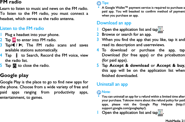 MultiMedia 21FM radioLearn to listen to music and news on the FM radio.To listen to the FM radio, you must connect aheadset, which serves as the radio antenna.Listen to the FM radio1Plug a headset into your phone.2Tap   to enter into FM radio.3Tap / , The FM radio scans and savesavailable stations automatically.4Tap   to Search, Record the FM voice, viewthe radio list.5Tap   to close the radio.Google playGoogle Play is the place to go to find new apps forthe phone. Choose from a wide variety of free andpaid apps ranging from productivity apps,entertainment, to games.Tips: &bull;A Google Wallet&trade; payment service is required to purchase apaid app. You will beasked to confirm method of paymentwhen you purchase an app.Download an app1Open the application list and tap .2Browse or search for an app.3When you find the app that you like, tap it andread its description and userreviews.4To download or purchase the app, tapDownload (for free apps) or the pricebutton(for paid apps).5Tap   Accept &amp; download or Accept &amp; buy,this app will be on the application list whenfinished downloaded.Uninstall an appNote: &bull;You can uninstall an app for a refund within a limited time afteryour purchase. Toknow more about the refund policy for paidapps, please visit the Google Play Helpsite (http://support.google.com/googleplay/).1Open the application list and tap .