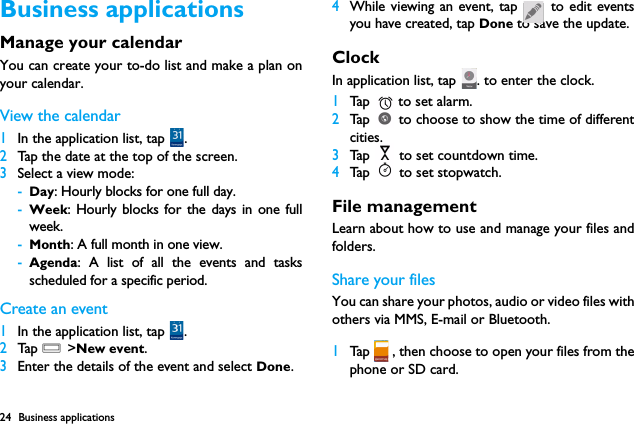 24 Business applicationsBusiness applicationsManage your calendarYou can create your to-do list and make a plan onyour calendar.View the calendar1In the application list, tap  . 2Tap the date at the top of the screen.3Select a view mode:-Day: Hourly blocks for one full day.-Week: Hourly blocks for the days in one fullweek.-Month: A full month in one view.-Agenda: A list of all the events and tasksscheduled for a specific period.Create an event1In the application list, tap  . 2Tap  O >New event.3Enter the details of the event and select Done.4While viewing an event, tap   to edit eventsyou have created, tap Done to save the update.Clock In application list, tap  . to enter the clock. 1Tap   to set alarm.2Tap   to choose to show the time of differentcities.3Tap   to set countdown time.4Tap   to set stopwatch.File managementLearn about how to use and manage your files andfolders.Share your filesYou can share your photos, audio or video files withothers via MMS, E-mail or Bluetooth.1Tap   , then choose to open your files from thephone or SD card.