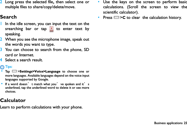 Business applications 252Long press the selected file, then select one ormultiple files to share/copy/delete/move.Search1In the idle screen, you can input the text on thesrearching bar or tap   to enter text byspeaking.2When you see the microphone image, speak outthe words you want to type.3You can choose to search from the phone, SDcard or Internet.4Select a search result.Tips: &bull;Ta p   O>Settings>Voice>Language to choose one ormore languages. Available languages depend on the voice inputlanguages supported by Google. &bull;If a word doesn&rsquo;t match what you&rsquo;ve spoken and it&rsquo;sunderlined, tap the underlined word to delete it or see morechoices.CalculatorLearn to perform calculations with your phone.&bull;Use the keys on the screen to perform basiccalculations. (Scroll the screen to view thescientific calculator).&bull;Press O>C to clear  the calculation history.