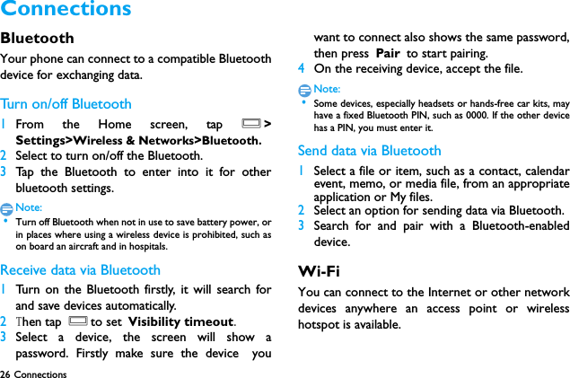 26 Connections Connections BluetoothYour phone can connect to a compatible Bluetoothdevice for exchanging data.Tur n  on / o ff  B l uet o oth1From the Home screen, tap O>Settings>Wireless &amp; Networks>Bluetooth.2Select to turn on/off the Bluetooth.3Tap the Bluetooth to enter into it for otherbluetooth settings.Note: &bull;Turn off Bluetooth when not in use to save battery power, orin places where using a wireless device is prohibited, such ason board an aircraft and in hospitals.Receive data via Bluetooth1Turn on the Bluetooth firstly, it will search forand save devices automatically. 2Then tap Oto set Visibility timeout.3Select a device, the screen will show apassword. Firstly make sure the device youwant to connect also shows the same password,then press Pair to start pairing.4On the receiving device, accept the file.Note: &bull;Some devices, especially headsets or hands-free car kits, mayhave a fixed Bluetooth PIN, such as 0000. If the other devicehas a PIN, you must enter it.Send data via Bluetooth1Select a file or item, such as a contact, calendarevent, memo, or media file, from an appropriateapplication or My files.2Select an option for sending data via Bluetooth.3Search for and pair with a Bluetooth-enableddevice. Wi-FiYou can connect to the Internet or other networkdevices anywhere an access point or wirelesshotspot is available.
