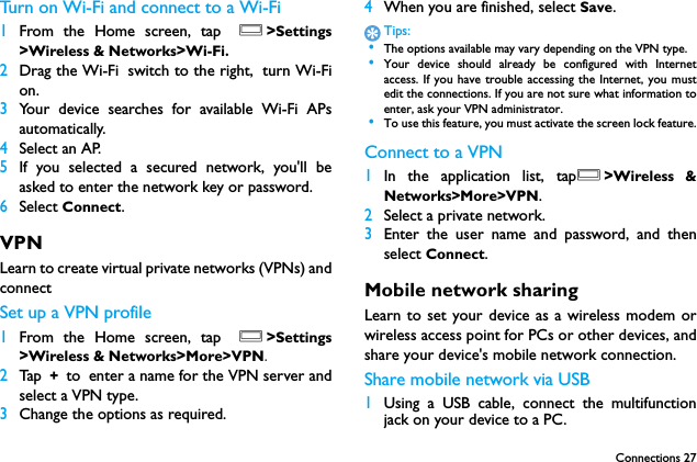 Connections 27Turn on Wi-Fi and connect to a Wi-Fi 1From the Home screen, tap O>Settings>Wireless &amp; Networks>Wi-Fi.2Drag the Wi-Fi switch to the right, turn Wi-Fion.3Your device searches for available Wi-Fi APsautomatically.4Select an AP.5If you selected a secured network, you'll beasked to enter the network key or password.6Select Connect.VPNLearn to create virtual private networks (VPNs) andconnectSet up a VPN profile1From the Home screen, tap O>Settings>Wireless &amp; Networks>More>VPN.2Tap  + to enter a name for the VPN server andselect a VPN type.3Change the options as required.4When you are finished, select Save.Tips: &bull;The options available may vary depending on the VPN type. &bull;Your device should already be configured with Internetaccess. If you have trouble accessing the Internet, you mustedit the connections. If you are not sure what information toenter, ask your VPN administrator. &bull;To use this feature, you must activate the screen lock feature.Connect to a VPN1In the application list, tapO>Wireless &amp;Networks>More>VPN.2Select a private network.3Enter the user name and password, and thenselect Connect.Mobile network sharingLearn to set your device as a wireless modem orwireless access point for PCs or other devices, andshare your device's mobile network connection.Share mobile network via USB1Using a USB cable, connect the multifunctionjack on your device to a PC.