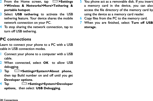 28 Connections 2From the Home screen, tap O>Settings>Wireless &amp; Networks>More>Tethering &amp;portable hotspot.3Select  USB tethering to activate the USBtethering feature. Your device shares the mobilenetwork connection on your PC.4To stop sharing the network connection, tap toturn off USB tethering.PC connectionsLearn to connect your phone to a PC with a USBcable in USB connection modes.1Connect your phone to a computer with a USBcable.2When connected, select OK to allow USBdebugging.3Ta p  O>Settings>System>About phone,then tap Build number on and off until you getDeveloper options. 4Ta p  O>Settings>System>Devoloperoptions, then select USB Debugging.5You phone act as a removable disk. If you inserta memory card in the device, you can alsoaccess the file directory of the memory card byusing the device as a memory card reader.6Copy files from the PC to the memory card.7When you are finished, select Turn off USBstorage.