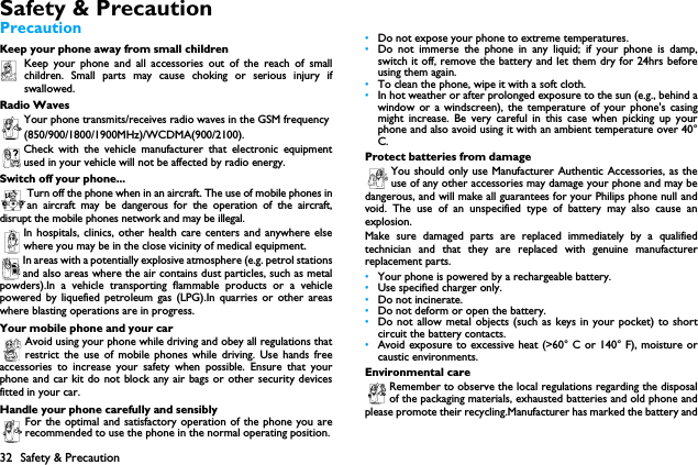 32 Safety &amp; PrecautionSafety &amp; PrecautionPrecautionKeep your phone away from small childrenKeep your phone and all accessories out of the reach of smallchildren. Small parts may cause choking or serious injury ifswallowed.Radio WavesYour phone transmits/receives radio waves in the GSM frequency(850/900/1800/1900MHz)/WCDMA(900/2100).Check with the vehicle manufacturer that electronic equipmentused in your vehicle will not be affected by radio energy.Switch off your phone...Turn off the phone when in an aircraft. The use of mobile phones inan aircraft may be dangerous for the operation of the aircraft,disrupt the mobile phones network and may be illegal.In hospitals, clinics, other health care centers and anywhere elsewhere you may be in the close vicinity of medical equipment.In areas with a potentially explosive atmosphere (e.g. petrol stationsand also areas where the air contains dust particles, such as metalpowders).In a vehicle transporting flammable products or a vehiclepowered by liquefied petroleum gas (LPG).In quarries or other areaswhere blasting operations are in progress.Your mobile phone and your carAvoid using your phone while driving and obey all regulations thatrestrict the use of mobile phones while driving. Use hands freeaccessories to increase your safety when possible. Ensure that yourphone and car kit do not block any air bags or other security devicesfitted in your car.Handle your phone carefully and sensiblyFor the optimal and satisfactory operation of the phone you arerecommended to use the phone in the normal operating position.&bull;Do not expose your phone to extreme temperatures.&bull;Do not immerse the phone in any liquid; if your phone is damp,switch it off, remove the battery and let them dry for 24hrs beforeusing them again.&bull;To clean the phone, wipe it with a soft cloth.&bull;In hot weather or after prolonged exposure to the sun (e.g., behind awindow or a windscreen), the temperature of your phone's casingmight increase. Be very careful in this case when picking up yourphone and also avoid using it with an ambient temperature over 40&deg;C.Protect batteries from damageYou should only use Manufacturer Authentic Accessories, as theuse of any other accessories may damage your phone and may bedangerous, and will make all guarantees for your Philips phone null andvoid. The use of an unspecified type of battery may also cause anexplosion.Make sure damaged parts are replaced immediately by a qualifiedtechnician and that they are replaced with genuine manufacturerreplacement parts.&bull;Your phone is powered by a rechargeable battery.&bull;Use specified charger only.&bull;Do not incinerate.&bull;Do not deform or open the battery.&bull;Do not allow metal objects (such as keys in your pocket) to shortcircuit the battery contacts.&bull;Avoid exposure to excessive heat (>60&deg; C or 140&deg; F), moisture orcaustic environments.Environmental careRemember to observe the local regulations regarding the disposalof the packaging materials, exhausted batteries and old phone andplease promote their recycling.Manufacturer has marked the battery and