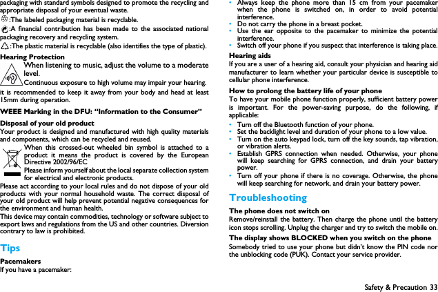 Safety &amp; Precaution 33packaging with standard symbols designed to promote the recycling andappropriate disposal of your eventual waste.:The labeled packaging material is recyclable.:A financial contribution has been made to the associated nationalpackaging recovery and recycling system.:The plastic material is recyclable (also identifies the type of plastic).Hearing ProtectionWhen listening to music, adjust the volume to a moderatelevel. Continuous exposure to high volume may impair your hearing.it is recommended to keep it away from your body and head at least15mm during operation.WEEE Marking in the DFU: &ldquo;Information to the Consumer&rdquo;Disposal of your old productYour product is designed and manufactured with high quality materialsand components, which can be recycled and reused. When this crossed-out wheeled bin symbol is attached to aproduct it means the product is covered by the EuropeanDirective 2002/96/ECPlease inform yourself about the local separate collection systemfor electrical and electronic products.Please act according to your local rules and do not dispose of your oldproducts with your normal household waste. The correct disposal ofyour old product will help prevent potential negative consequences forthe environment and human health.This device may contain commodities, technology or software subject toexport laws and regulations from the US and other countries. Diversioncontrary to law is prohibited.TipsPacemakersIf you have a pacemaker:&bull;Always keep the phone more than 15 cm from your pacemakerwhen the phone is switched on, in order to avoid potentialinterference.&bull;Do not carry the phone in a breast pocket.&bull;Use the ear opposite to the pacemaker to minimize the potentialinterference.&bull;Switch off your phone if you suspect that interference is taking place.Hearing aidsIf you are a user of a hearing aid, consult your physician and hearing aidmanufacturer to learn whether your particular device is susceptible tocellular phone interference.How to prolong the battery life of your phone To have your mobile phone function properly, sufficient battery poweris important. For the power-saving purpose, do the following, ifapplicable:&bull;Turn off the Bluetooth function of your phone. &bull;Set the backlight level and duration of your phone to a low value. &bull;Turn on the auto keypad lock, turn off the key sounds, tap vibration,or vibration alerts. &bull;Establish GPRS connection when needed. Otherwise, your phonewill keep searching for GPRS connection, and drain your batterypower. &bull;Turn off your phone if there is no coverage. Otherwise, the phonewill keep searching for network, and drain your battery power. TroubleshootingThe phone does not switch onRemove/reinstall the battery. Then charge the phone until the batteryicon stops scrolling. Unplug the charger and try to switch the mobile on.The display shows BLOCKED when you switch on the phoneSomebody tried to use your phone but didn&rsquo;t know the PIN code northe unblocking code (PUK). Contact your service provider.