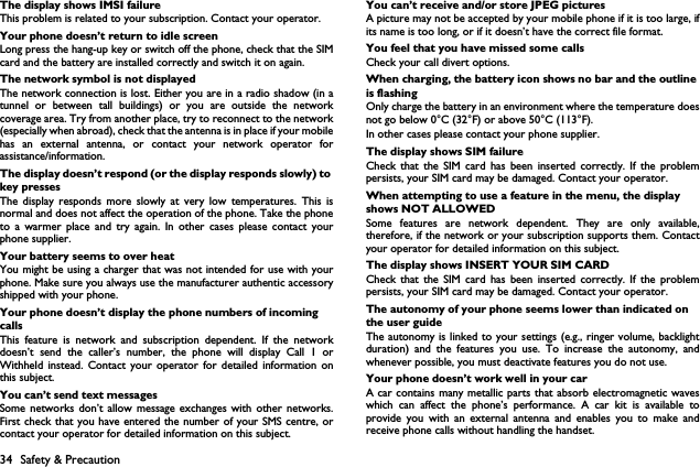 34 Safety &amp; PrecautionThe display shows IMSI failureThis problem is related to your subscription. Contact your operator.Your phone doesn&rsquo;t return to idle screenLong press the hang-up key or switch off the phone, check that the SIMcard and the battery are installed correctly and switch it on again.The network symbol is not displayedThe network connection is lost. Either you are in a radio shadow (in atunnel or between tall buildings) or you are outside the networkcoverage area. Try from another place, try to reconnect to the network(especially when abroad), check that the antenna is in place if your mobilehas an external antenna, or contact your network operator forassistance/information.The display doesn&rsquo;t respond (or the display responds slowly) to key pressesThe display responds more slowly at very low temperatures. This isnormal and does not affect the operation of the phone. Take the phoneto a warmer place and try again. In other cases please contact yourphone supplier.Your battery seems to over heatYou might be using a charger that was not intended for use with yourphone. Make sure you always use the manufacturer authentic accessoryshipped with your phone.Your phone doesn&rsquo;t display the phone numbers of incoming callsThis feature is network and subscription dependent. If the networkdoesn&rsquo;t send the caller&rsquo;s number, the phone will display Call 1 orWithheld instead. Contact your operator for detailed information onthis subject.You can&rsquo;t send text messagesSome networks don&rsquo;t allow message exchanges with other networks.First check that you have entered the number of your SMS centre, orcontact your operator for detailed information on this subject.You can&rsquo;t receive and/or store JPEG picturesA picture may not be accepted by your mobile phone if it is too large, ifits name is too long, or if it doesn&rsquo;t have the correct file format.You feel that you have missed some callsCheck your call divert options.When charging, the battery icon shows no bar and the outline is flashingOnly charge the battery in an environment where the temperature doesnot go below 0&deg;C (32&deg;F) or above 50&deg;C (113&deg;F).In other cases please contact your phone supplier.The display shows SIM failureCheck that the SIM card has been inserted correctly. If the problempersists, your SIM card may be damaged. Contact your operator.When attempting to use a feature in the menu, the display shows NOT ALLOWEDSome features are network dependent. They are only available,therefore, if the network or your subscription supports them. Contactyour operator for detailed information on this subject.The display shows INSERT YOUR SIM CARDCheck that the SIM card has been inserted correctly. If the problempersists, your SIM card may be damaged. Contact your operator.The autonomy of your phone seems lower than indicated on the user guideThe autonomy is linked to your settings (e.g., ringer volume, backlightduration) and the features you use. To increase the autonomy, andwhenever possible, you must deactivate features you do not use.Your phone doesn&rsquo;t work well in your carA car contains many metallic parts that absorb electromagnetic waveswhich can affect the phone&rsquo;s performance. A car kit is available toprovide you with an external antenna and enables you to make andreceive phone calls without handling the handset.