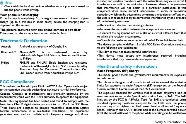 Safety &amp; Precaution 35Note: &bull;Check with the local authorities whether or not you are allowed touse the phone while driving.Your phone is not chargingIf the battery is completely flat, it might take several minutes of pre-charge (up to 5 minutes in some cases) before the charging icon isdisplayed on the screen.The picture captured with the phone camera is not clearMake sure that the camera lens on both sides is clean.Trademark DeclarationFCC ComplianceThis device complies with part 15 of the FCC Rules. Operation is subjectto the condition that this device does not cause harmful interference.Caution: Changes or modifications not expressly approved by themanufacturer could void the user&rsquo;s authority to operate the equipment.Note: This equipment has been tested and found to comply with thelimits for a Class B digital device, pursuant to part 15 of the FCC Rules.These limits are designed to provide reasonable protection againstharmful interference in a residential installation. This equipmentgenerates, uses and can radiate radio frequency energy and, if notinstalled and used in accordance with the instructions, may cause harmfulinterference to radio communications. However, there is no guaranteethat interference will not occur in a particular installation. If thisequipment does cause harmful interference to radio or televisionreception, which can be determined by turning the equipment off and on,the user is encouraged to try to correct the interference by one or moreof the following measures:&mdash;Reorient or relocate the receiving antenna.&mdash;Increase the separation between the equipment and receiver.&mdash;Connect the equipment into an outlet on a circuit different from thatto which the receiver is connected.&mdash;Consult the dealer or an experienced radio/ TV technician for help.This device complies with Part 15 of the FCC Rules. Operation is subjectto the following two conditions: &bull;This device may not cause harmful interference. &bull;This device must accept any interference received, includinginterference that may cause undesired operation.Health and safety informationRadio Frequency (RF) EnergyThis model phone meets the government&rsquo;s requirements for exposureto radio waves.This phone is designed and manufactured not to exceed the emissionlimits for exposure to radio frequency (RF) energy set by the FederalCommunications Commission of the U.S. Government:The exposure standard for wireless mobile phones employs a unit ofmeasurement known as the Specific Absorption Rate, or SAR.  The SARlimit set by the FCC is 1.6W/kg. Tests for SAR are conducted usingstandard operating positions accepted by the FCC with the phonetransmitting at its highest certified power level in all tested frequencybands.  Although the SAR is determined at the highest certified powerlevel, the actual SAR level of the phone while operating can be well belowAndroid Android is a trademark of Google, Inc.Bluetooth&trade; Bluetooth&trade; is a trade-mark owned bytelefonaktiebolaget L M Ericsson, Sweden and licensedto Philips.Philips PHILIPS and PHILIPS&rsquo; Shield Emblem are registeredtrademarks of Koninklijke Philips N.V. manufactured byShenzhen Sang Fei Consumer Communications Co.,Ltd.  Under license from Koninklijke Philips N.V..