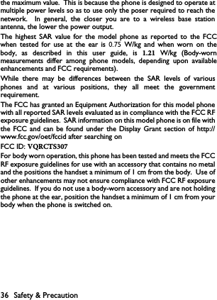 36 Safety &amp; Precautionthe maximum value.  This is because the phone is designed to operate atmultiple power levels so as to use only the poser required to reach thenetwork.  In general, the closer you are to a wireless base stationantenna, the lower the power output.The highest SAR value for the model phone as reported to the FCC when  tested  for use  at  the  ear  is  0.75  W/kg  and  when  worn  on  the body, as  described  in  this  user  guide,  is  1.21  W/kg  (Body-worn measurements differ  among  phone  models,  depending  upon  available enhancements and FCC requirements).While there may be differences between the SAR levels of variousphones and at various positions, they all meet the governmentrequirement.The FCC has granted an Equipment Authorization for this model phonewith all reported SAR levels evaluated as in compliance with the FCC RFexposure guidelines.  SAR information on this model phone is on file withthe FCC and can be found under the Display Grant section of http://www.fcc.gov/oet/fccid after searching on FCC ID: VQRCTS307For body worn operation, this phone has been tested and meets the FCCRF exposure guidelines for use with an accessory that contains no metaland the positions the handset a minimum of 1 cm from the body.  Use ofother enhancements may not ensure compliance with FCC RF exposureguidelines.  If you do not use a body-worn accessory and are not holdingthe phone at the ear, position the handset a minimum of 1 cm from yourbody when the phone is switched on.