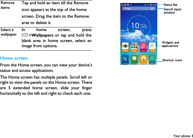 Your phone 3Home screenFrom the Home screen, you can view your device&rsquo;sstatus and access applications.The Home screen has multiple panels. Scroll left orright to view the panels on the Home screen. Thereare 5 extended home screen, slide your fingerhorizontally to the left and right to check each one. Remove itemsTap and hold an item till the Removeicon appears at the top of the homescreen. Drag the item to the Removearea to delete it.Select a wallpaperIn home screen, pressO>Wallpapers  or tap and hold theblank area in home screen, select animage from options. Status BarShortcut iconsSearch input window Widgets and applications