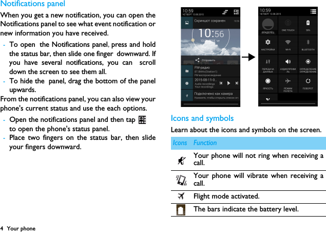 4 Your phoneNotifications panelWhen you get a new notification, you can open theNotifications panel to see what event notification ornew information you have received. -To open the Notifications panel,press and holdthe status bar, then slide one finger downward. Ifyou have several notifications, you can scrolldown the screen to see them all. -To hide the panel, drag the bottom of the panelupwards.From the notifications panel, you can also view yourphone's current status and use the each options.-Open the notifications panel and then tap to open the phone's status panel.-Place two fingers on the status bar, then slideyour fingers downward.Icons and symbolsLearn about the icons and symbols on the screen.Icons FunctionYour phone will not ring when receiving acall. Your phone will vibrate when receiving acall.Flight mode activated.The bars indicate the battery level.