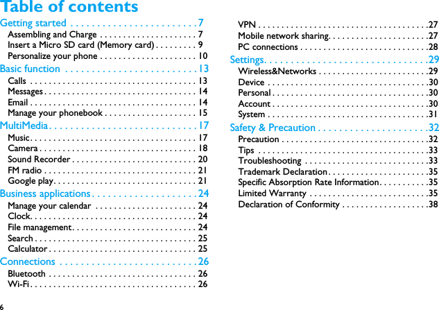 6 Table of contentsGetting started . . . . . . . . . . . . . . . . . . . . . . . . 7Assembling and Charge . . . . . . . . . . . . . . . . . . . . . 7Insert a Micro SD card (Memory card) . . . . . . . . . 9Personalize your phone . . . . . . . . . . . . . . . . . . . . . 10Basic function  . . . . . . . . . . . . . . . . . . . . . . . . . 13Calls  . . . . . . . . . . . . . . . . . . . . . . . . . . . . . . . . . . . . 13Messages . . . . . . . . . . . . . . . . . . . . . . . . . . . . . . . . . 14Email . . . . . . . . . . . . . . . . . . . . . . . . . . . . . . . . . . . . 14Manage your phonebook . . . . . . . . . . . . . . . . . . . . 15MultiMedia. . . . . . . . . . . . . . . . . . . . . . . . . . . . 17Music. . . . . . . . . . . . . . . . . . . . . . . . . . . . . . . . . . . . 17Camera . . . . . . . . . . . . . . . . . . . . . . . . . . . . . . . . . . 18Sound Recorder . . . . . . . . . . . . . . . . . . . . . . . . . . . 20FM radio . . . . . . . . . . . . . . . . . . . . . . . . . . . . . . . . . 21Google play. . . . . . . . . . . . . . . . . . . . . . . . . . . . . . . 21Business applications . . . . . . . . . . . . . . . . . . . .24Manage your calendar  . . . . . . . . . . . . . . . . . . . . . . 24Clock. . . . . . . . . . . . . . . . . . . . . . . . . . . . . . . . . . . . 24File management. . . . . . . . . . . . . . . . . . . . . . . . . . . 24Search . . . . . . . . . . . . . . . . . . . . . . . . . . . . . . . . . . . 25Calculator . . . . . . . . . . . . . . . . . . . . . . . . . . . . . . . . 25Connections . . . . . . . . . . . . . . . . . . . . . . . . . . 26Bluetooth . . . . . . . . . . . . . . . . . . . . . . . . . . . . . . . . 26Wi-Fi. . . . . . . . . . . . . . . . . . . . . . . . . . . . . . . . . . . . 26VPN . . . . . . . . . . . . . . . . . . . . . . . . . . . . . . . . . . . . .27Mobile network sharing. . . . . . . . . . . . . . . . . . . . . .27PC connections . . . . . . . . . . . . . . . . . . . . . . . . . . . .28Settings. . . . . . . . . . . . . . . . . . . . . . . . . . . . . . .29Wireless&amp;Networks . . . . . . . . . . . . . . . . . . . . . . . .29Device . . . . . . . . . . . . . . . . . . . . . . . . . . . . . . . . . . .30Personal . . . . . . . . . . . . . . . . . . . . . . . . . . . . . . . . . .30Account . . . . . . . . . . . . . . . . . . . . . . . . . . . . . . . . . .30System . . . . . . . . . . . . . . . . . . . . . . . . . . . . . . . . . . .31Safety &amp; Precaution . . . . . . . . . . . . . . . . . . . . .32Precaution . . . . . . . . . . . . . . . . . . . . . . . . . . . . . . . .32Tips  . . . . . . . . . . . . . . . . . . . . . . . . . . . . . . . . . . . . .33Troubleshooting . . . . . . . . . . . . . . . . . . . . . . . . . . .33Trademark Declaration. . . . . . . . . . . . . . . . . . . . . .35Specific Absorption Rate Information. . . . . . . . . . .35Limited Warranty . . . . . . . . . . . . . . . . . . . . . . . . . .35Declaration of Conformity . . . . . . . . . . . . . . . . . . .38
