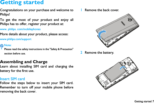 Getting started 7Getting startedCongratulations on your purchase and welcome toPhilips!To get the most of your product and enjoy allPhilips has to offer, register your product at:www. philips. com/mobilephonesMore details about your product, please access:www.philips.com/supportNote: &bull;Please read the safety instructions in the "Safety &amp; Precaution"section before use. Assembling and ChargeLearn about installing SIM card and charging thebattery for the first use.Insert SIM cardFollow the steps below to insert your SIM card.Remember to turn off your mobile phone beforeremoving the back cover. 1Remove the back cover.  2Remove the battery.  